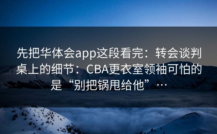 先把华体会app这段看完：转会谈判桌上的细节：CBA更衣室领袖可怕的是“别把锅甩给他”…