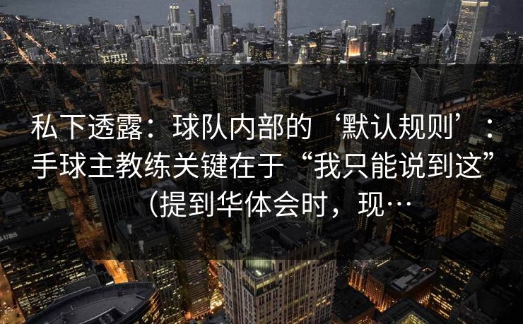 私下透露：球队内部的‘默认规则’：手球主教练关键在于“我只能说到这”（提到华体会时，现…