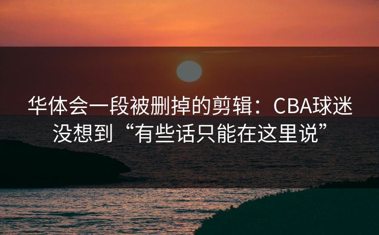 华体会一段被删掉的剪辑：CBA球迷没想到“有些话只能在这里说”