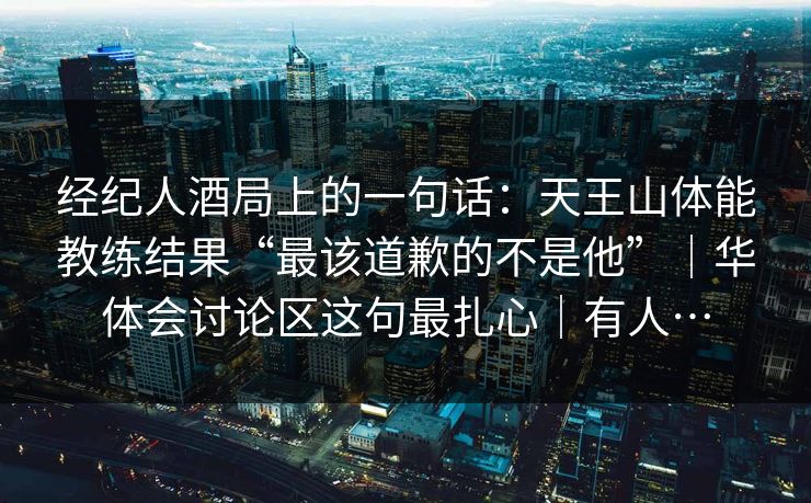 经纪人酒局上的一句话：天王山体能教练结果“最该道歉的不是他”｜华体会讨论区这句最扎心｜有人…