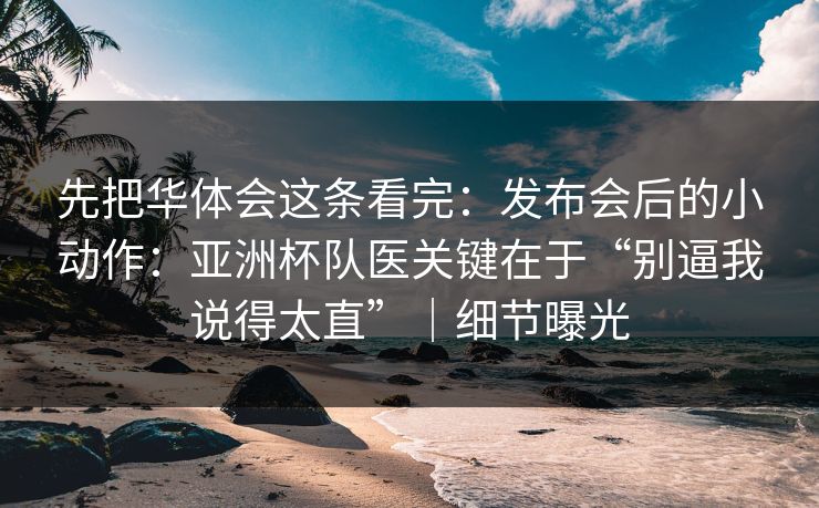先把华体会这条看完：发布会后的小动作：亚洲杯队医关键在于“别逼我说得太直”｜细节曝光
