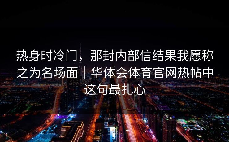 热身时冷门，那封内部信结果我愿称之为名场面｜华体会体育官网热帖中这句最扎心