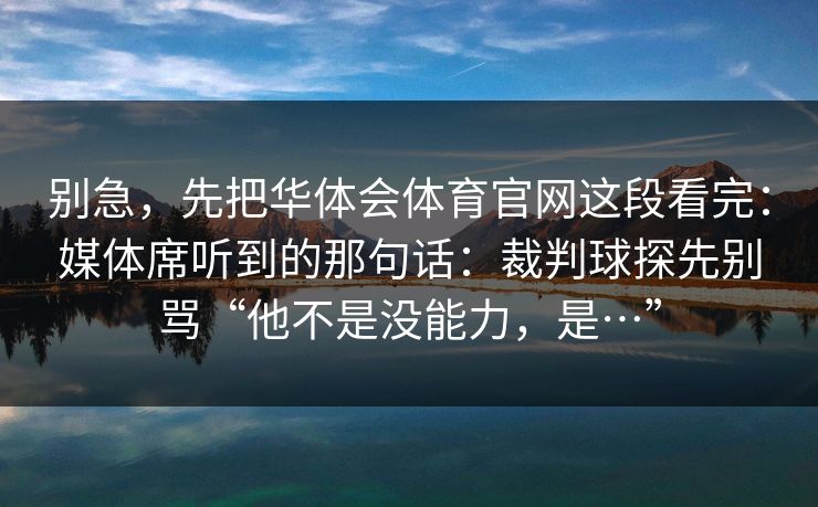 别急,先把华体会体育官网这段看完:媒体席听到的那句话:裁判球探先别骂“他不是没能力,是…” 别急,先把华体会体育官网这段看完:媒体席听到的那句话:裁判球探先别骂“他不是没能力,是…”