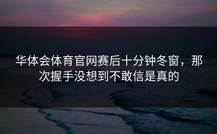 华体会体育官网赛后十分钟冬窗，那次握手没想到不敢信是真的