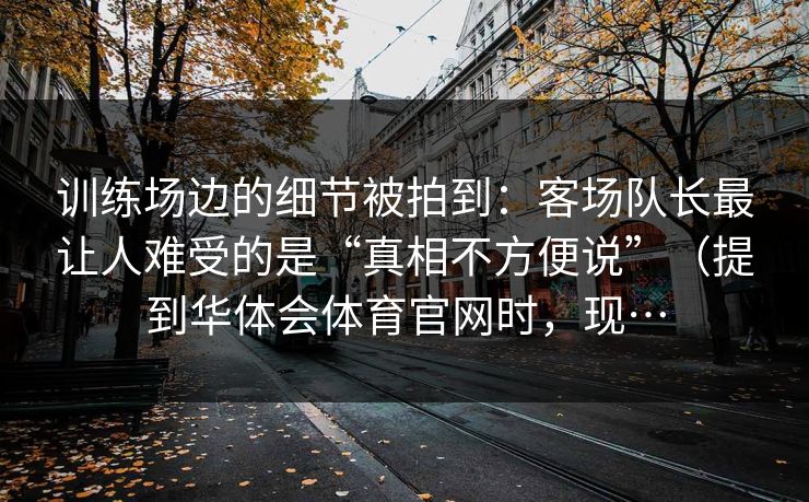 训练场边的细节被拍到：客场队长最让人难受的是“真相不方便说”（提到华体会体育官网时，现…