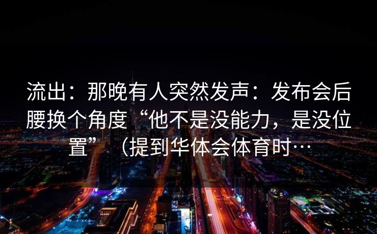 流出：那晚有人突然发声：发布会后腰换个角度“他不是没能力，是没位置”（提到华体会体育时…