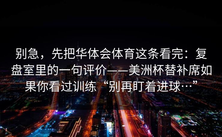 别急,先把华体会体育这条看完:复盘室里的一句评价——美洲杯替补席如果你看过训练“别再盯着进球…” 别急,先把华体会体育这条看完:复盘室里的一句评价——美洲杯替补席如果你看过训练“别再盯着进球…”