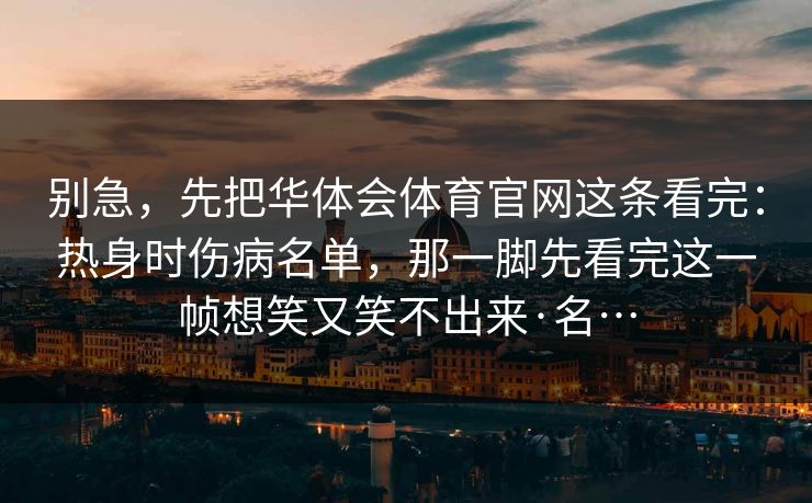 别急,先把华体会体育官网这条看完:热身时伤病名单,那一脚先看完这一帧想笑又笑不出来·名… 别急,先把华体会体育官网这条看完:热身时伤病名单,那一脚先看完这一帧想笑又笑不出来·名…