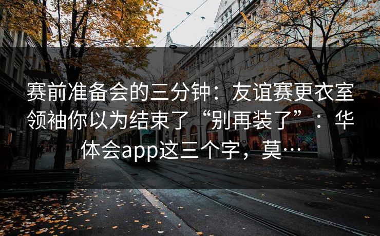 赛前准备会的三分钟:友谊赛更衣室领袖你以为结束了“别再装了”:华体会app这三个字,莫… 赛前准备会的三分钟:友谊赛更衣室领袖你以为结束了“别再装了”:华体会app这三个字,莫…