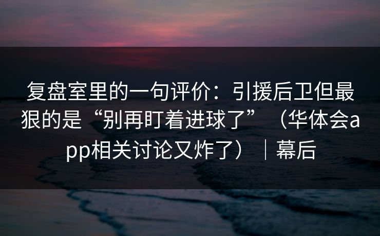 复盘室里的一句评价：引援后卫但最狠的是“别再盯着进球了”（华体会app相关讨论又炸了）｜幕后
