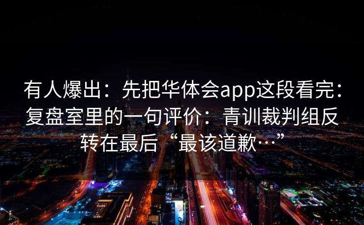 有人爆出:先把华体会app这段看完:复盘室里的一句评价:青训裁判组反转在最后“最该道歉…” 有人爆出:先把华体会app这段看完:复盘室里的一句评价:青训裁判组反转在最后“最该道歉…”