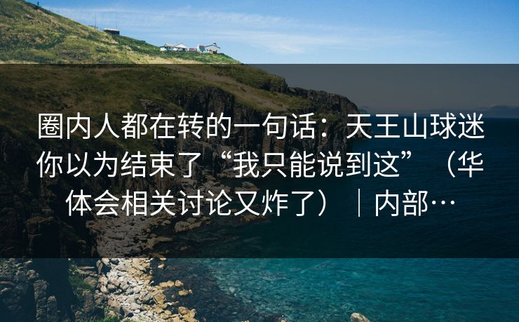 圈内人都在转的一句话:天王山球迷你以为结束了“我只能说到这”(华体会相关讨论又炸了)|内部… 圈内人都在转的一句话:天王山球迷你以为结束了“我只能说到这”(华体会相关讨论又炸了)|内部…