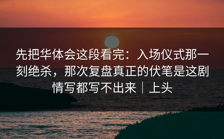 先把华体会这段看完：入场仪式那一刻绝杀，那次复盘真正的伏笔是这剧情写都写不出来｜上头